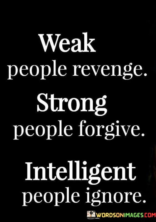 The quote, "Weak people take revenge. Strong people forgive. Intelligent people ignore," delivers a thought-provoking insight into the diverse responses individuals may have when faced with hurt, betrayal, or conflict. It highlights the varying approaches people may adopt in handling negative situations and their emotional reactions to them. The quote suggests that seeking revenge may be a sign of weakness, as it stems from a lack of emotional control and an inability to rise above negative emotions. On the other hand, forgiveness is portrayed as a display of strength, requiring emotional maturity and the capacity to let go of past grievances. Lastly, the quote posits that ignoring negative behavior can be a sign of intelligence, as it entails prioritizing emotional well-being and refusing to engage in unnecessary drama or conflict. By presenting these three responses side by side, the quote encourages us to reflect on our own reactions to difficult situations and consider how we can cultivate emotional resilience, empathy, and wisdom in our interactions with others. Ultimately, the quote serves as a reminder of the power of emotional intelligence and the significance of choosing responses that promote personal growth, inner peace, and harmonious relationships. At its core, the quote celebrates the strength of character exhibited by those who choose forgiveness over revenge. When someone has wronged us or caused harm, the natural response may be to seek revenge as a way of "getting even." However, the quote suggests that seeking revenge is a sign of emotional weakness, as it allows negative emotions to dictate our actions and perpetuates a cycle of negativity. In contrast, forgiveness requires emotional strength and resilience, as it involves letting go of resentment and choosing to release ourselves from the burden of holding onto grudges. Moreover, the quote underscores the value of emotional intelligence in navigating challenging situations. Ignoring negative behavior may not imply indifference, but rather a strategic decision to prioritize emotional well-being and preserve positive energy. Choosing not to engage in unnecessary conflicts or drama can be a display of intelligence, as it allows us to focus on personal growth and meaningful pursuits rather than being consumed by negativity. Furthermore, the quote encourages us to reflect on our own responses to adversity and consider how we can cultivate emotional maturity and wisdom. By recognizing the power of forgiveness and the intelligence of ignoring unnecessary conflicts, we can develop healthier ways of handling negative emotions and conflicts in our relationships. In conclusion, the quote "Weak people take revenge. Strong people forgive. Intelligent people ignore" offers valuable insights into the diverse responses individuals may have when faced with hurt or conflict. It emphasizes the strength of character exhibited by those who choose forgiveness over revenge and the wisdom of prioritizing emotional well-being by ignoring unnecessary negativity. By reflecting on our own responses to challenging situations, we can cultivate emotional intelligence, resilience, and empathy in our interactions with others, promoting personal growth, inner peace, and harmonious relationships. This quote serves as a reminder of the power we have to shape our responses and choose actions that contribute positively to our well-being and the well-being of those around us.