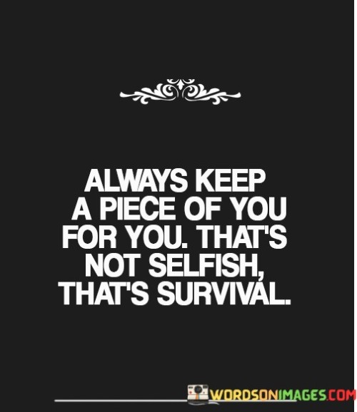 "Always keep a piece of you for you": This phrase highlights the idea of maintaining a personal and private space within oneself, separate from external demands and obligations.

"That's not selfish, that's survival": Here, the quote emphasizes that safeguarding one's well-being and mental and emotional health is a necessary aspect of survival, rather than a self-centered act.

In essence, this quote encourages individuals to prioritize self-care and self-preservation. It recognizes that reserving a portion of one's time, energy, and identity for personal needs and well-being is not selfish but essential for maintaining a healthy and balanced life. It's a reminder of the importance of self-care in sustaining one's physical and mental health.