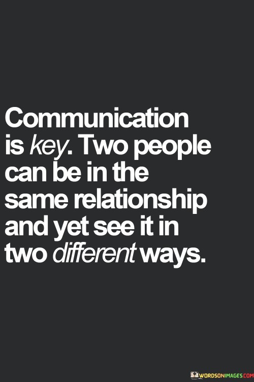 "Communication is key": This phrase emphasizes the central role of communication in maintaining a healthy and harmonious relationship.

"Two people can be in the same relationship and yet see it in two different ways": Here, the quote highlights the idea that individuals bring their unique viewpoints and interpretations to a relationship, and without effective communication, misunderstandings can arise.

In essence, this quote serves as a reminder of the importance of actively listening, sharing thoughts and feelings, and striving for mutual understanding within a relationship. It encourages couples to communicate openly to bridge potential gaps in perception and maintain a strong connection.
