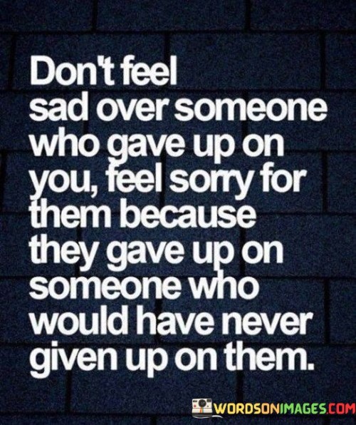 The quote offers a perspective on heartbreak. "Don't feel sad" suggests avoiding excessive sorrow. "Someone who gave up on you" refers to an individual's choice to end a connection. The quote advises not to internalize the sadness, but rather to recognize the other person's choice.

The quote underscores empathy in heartbreak. "Feel sorry for them" conveys compassion for their decision. "Gave up on someone who would have never given up on them" illustrates the perceived imbalance, emphasizing the other person's loss.

In essence, the quote promotes self-worth. It encourages recognizing one's own value and resilience in the face of rejection. By turning the focus from self-pity to empathy, the quote provides a healthier approach to processing heartbreak and preserving self-esteem.