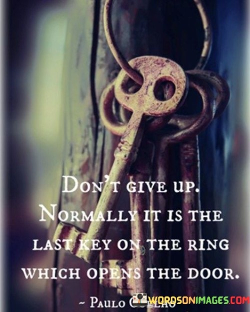 "Don't Give Up, Normally It Is The Last Key On the Ring Which Opens the Door": This quote imparts a message of perseverance and determination. It suggests that when faced with challenges, people should not lose hope or abandon their efforts. Just like the last key on a ring often opens the door, persisting through difficulties might lead to success when other options seem exhausted.

The quote emphasizes the idea that difficulties and obstacles are a natural part of any journey towards a goal. While it might be tempting to give up when faced with adversity, doing so prematurely could mean missing out on potential breakthroughs. By persevering and trying different approaches, individuals increase their chances of finding the solution that leads to success.

In essence, the quote encourages individuals to view challenges as opportunities for growth and innovation. It reminds them that giving up should not be the default response, as success often lies just beyond the point where many might consider quitting. By keeping faith in their abilities and continuing their efforts, individuals increase their likelihood of achieving their desired outcomes.