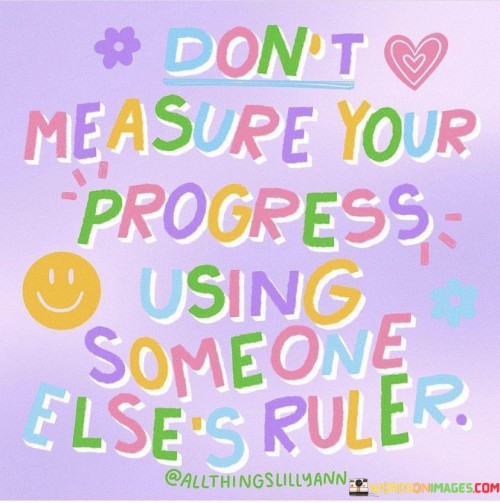 "Don't Measure Your Progress Using Someone Else's Ruler": This quote emphasizes the importance of individuality and self-assessment in personal growth. It advises against comparing one's achievements to those of others, as each person's journey and circumstances are unique. Relying on someone else's standards can lead to feelings of inadequacy and hinder genuine progress.

The quote highlights that success and growth should be measured based on personal goals and aspirations. Comparing oneself to others can be demotivating and may not accurately reflect one's true accomplishments. Instead, focusing on self-improvement, continuous learning, and the fulfillment of personal milestones fosters a healthier and more authentic sense of progress.

In essence, the quote encourages individuals to recognize their worth and progress independently of external comparisons. It reminds them that their journey is their own and should be guided by their values and ambitions. By embracing this mindset, individuals can cultivate a stronger sense of self-esteem and motivation, leading to more meaningful and sustainable achievements.