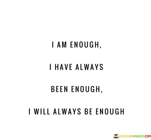 "I am enough": This phrase represents a declaration of self-acceptance and self-love, affirming that the speaker recognizes their worth and value.

"I have always been enough": This part of the quote suggests that the speaker's worth has never wavered and has always been inherent within them.

"I will always be enough": The final part emphasizes the enduring nature of self-worth, implying that it will continue to be a fundamental aspect of the speaker's identity.

In essence, this quote encourages individuals to embrace their self-worth and to recognize that they are inherently valuable, regardless of external circumstances or opinions. It promotes self-confidence and self-acceptance as a foundation for a fulfilling and positive life.