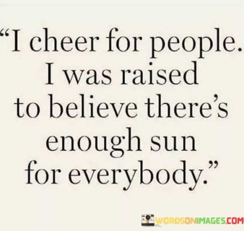 "I cheer for people": This phrase indicates the speaker's inclination to applaud and support the accomplishments of others, rather than feeling envious or competitive.

"I was raised to believe there's enough sun for everybody": This part of the quote underscores the idea that there is an abundance of opportunities and positivity in the world, and there is no need to hoard or compete for them.

In essence, this quote promotes a mindset of abundance and unity. It encourages individuals to celebrate the success and happiness of others, believing that there is room for everyone to thrive and that one person's achievements do not diminish the potential for others to succeed.