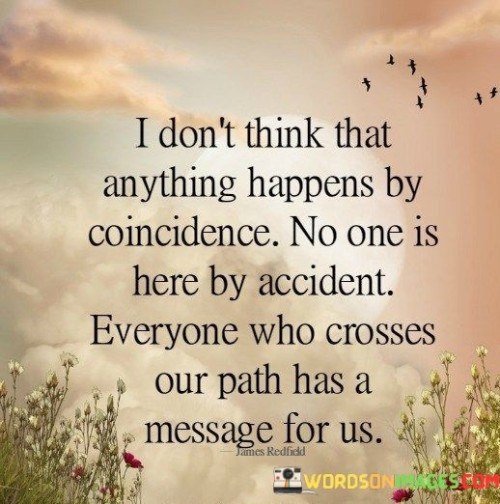 "I don't think that anything happens by coincidence": This part of the quote rejects the notion of random events, suggesting that there is a purpose behind everything that occurs.

"No one is here by accident": This statement implies that each person's presence in our lives is meaningful and intentional.

"Everyone who crosses our path has a message for us": The quote concludes by emphasizing the idea that every interaction carries significance and the potential for learning or growth.

In essence, this quote encourages individuals to be open to the lessons and insights that can be gained from their interactions with others. It underscores the idea that the people we encounter can serve as valuable guides or messengers on our life journeys.