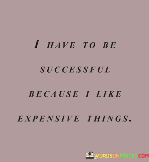 "I Have to Be Successful Because I Like Expensive Things": This statement reflects a materialistic perspective on success. It suggests that the desire for luxury and expensive possessions serves as a driving force for achieving success. While personal preferences can be motivating factors, true success is often rooted in a deeper sense of purpose, personal growth, and contribution to society.

The statement highlights the influence of consumer culture on individual aspirations. However, it's important to consider that success is multidimensional and not solely defined by material wealth. Meaningful success encompasses factors such as fulfillment, positive impact, relationships, and personal development.

In essence, while the desire for expensive things can provide short-term motivation, a more holistic approach to success considers a range of factors that contribute to a fulfilling and purpose-driven life. Striving for personal growth, making a positive impact, and pursuing meaningful goals can lead to a richer and more satisfying version of success.