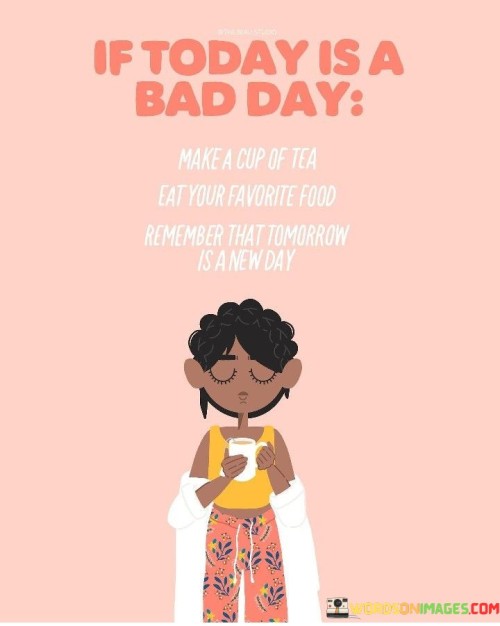 The act of making a cup of tea and indulging in your favorite food is a form of self-care. It's a way to pause, step back from the stress or negativity of the day, and nourish both the body and the spirit. Tea, in particular, is often associated with comfort and relaxation.

The quote also carries a message of hope and resilience. It reminds us that even when today seems tough, tomorrow is a new opportunity. By taking a break, enjoying some comforting food, and acknowledging that a fresh start awaits, we can better cope with the challenges of the present moment and look forward to a brighter tomorrow.

In essence, this quote encourages us to practice self-compassion and optimism. It's a reminder that we have the power to improve our mood and outlook, even on the worst days, by engaging in acts of self-kindness and embracing the promise of a new day.