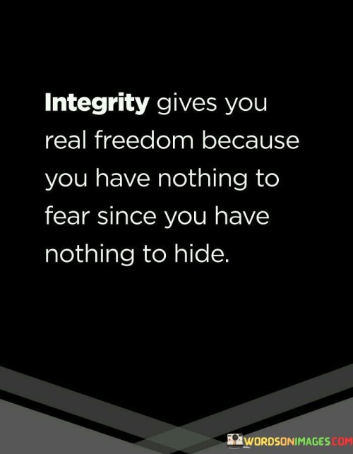 "Integrity gives you real freedom": Here, the quote suggests that possessing integrity, which involves honesty and moral uprightness, leads to genuine freedom. This freedom is not just about physical liberties but also about peace of mind and inner tranquility.

"Because you have nothing to fear": Integrity means living in a way that aligns with your values and principles. When you do so, you have no reason to fear exposure or judgment because your actions are virtuous.

"Since you have nothing to hide": The quote implies that those who act with integrity have nothing to hide because their actions are transparent and justifiable. This transparency leads to a sense of freedom from the burden of concealing wrongdoing.