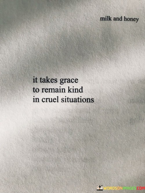 "It takes grace": This part of the quote acknowledges that maintaining kindness in difficult situations requires something more profound than just a superficial effort. It suggests that kindness in such situations is not always easy or natural.

"To remain kind in cruel situations": The quote emphasizes the contrast between kindness and cruelty. It implies that when faced with cruelty, the act of remaining kind is a commendable and admirable choice.

In essence, this quote underscores the idea that true kindness is not solely a response to favorable circumstances but a deliberate choice even when faced with adversity. It acknowledges the inner strength and grace required to respond to cruelty with kindness, highlighting the transformative power of a kind and compassionate attitude even in the face of challenges.