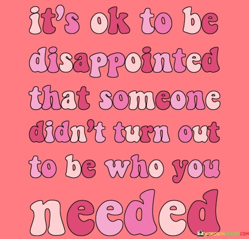 The quote acknowledges the reality of unmet expectations. "It's ok to be disappointed" normalizes feeling let down. "Someone didn't turn out to be who you needed" suggests a gap between idealized expectations and reality, validating the emotional response to this disconnect.

The quote underscores the importance of recognizing personal needs. It implies that the disappointment arises from unfulfilled expectations. "Who you needed" emphasizes the significance of mutual understanding and compatibility in relationships, acknowledging the complexity of interpersonal dynamics.

In essence, the quote promotes self-awareness and emotional authenticity. It encourages acceptance of one's feelings without guilt. By acknowledging disappointment as a valid reaction, the quote fosters self-reflection and growth through the experience of unmet expectations.