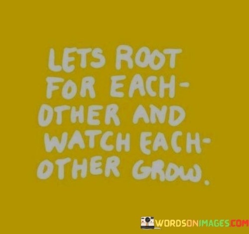 This quote embodies the essence of positive relationships and mutual support. It encourages the idea of lifting each other up, providing encouragement, and celebrating each other's growth and successes.

"Let's root for each other" suggests a camaraderie where individuals are not in competition but rather are on the same team. It's about fostering an environment where people genuinely want to see each other succeed.

The phrase "watch each other grow" underscores the idea that life is a journey of continuous development and self-improvement. When we root for one another, we become witnesses to each other's progress and evolution. It emphasizes the importance of being present in each other's lives and being supportive as we all strive to become the best versions of ourselves.

In summary, this quote promotes the value of positive, nurturing relationships where people genuinely care for each other's well-being and are willing to provide unwavering support. It celebrates the idea that by standing together and encouraging each other, individuals can achieve personal growth and success while fostering meaningful connections.