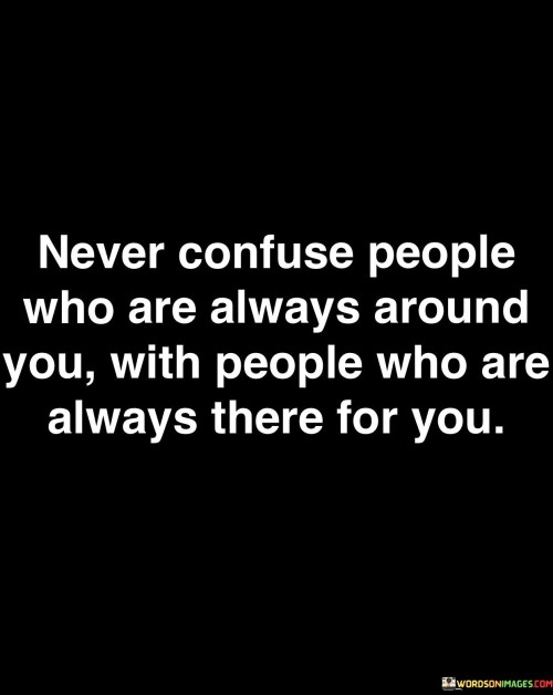 This quote highlights a crucial distinction between two types of individuals in our lives. The first paragraph emphasizes the importance of not confusing those who are consistently present physically with those who offer unwavering emotional support. People who are always around you may be in your proximity but may not provide the depth of emotional connection or support you truly need.

In the second paragraph, the quote underscores the value of people who are "always there for you." These individuals are the ones you can rely on during challenging times, who offer genuine emotional support, and stand by you through thick and thin. Their presence transcends mere physical proximity, as it extends to emotional and psychological support.

The third paragraph reminds us of the need to cherish and prioritize those who are always there for us. While having people around us is comforting, it is the unwavering support of those who truly care that sustains us in times of need. This quote serves as a reminder to discern between superficial relationships and those that provide genuine support, fostering deeper connections with the latter.