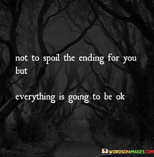 This quote offers reassurance and optimism, emphasizing that no matter what challenges or difficulties one may be facing, there is hope for a positive outcome. It reminds us that even when life presents obstacles or uncertainties, it's essential to maintain a positive perspective.

The first part of the quote, "not to spoil the ending for you," alludes to the idea that the speaker already knows how things will turn out. It implies a sense of certainty or confidence in the eventual positive resolution of the situation, creating a sense of comfort for the reader.

The second part, "everything is going to be ok," is a simple yet powerful statement of hope. It encourages individuals to trust in the resilience of life and the human spirit, reminding them that challenges are temporary, and better days are ahead. This quote serves as a reminder that maintaining a positive outlook can be a source of strength and comfort during challenging times, offering a sense of calm and assurance that things will ultimately work out for the best.