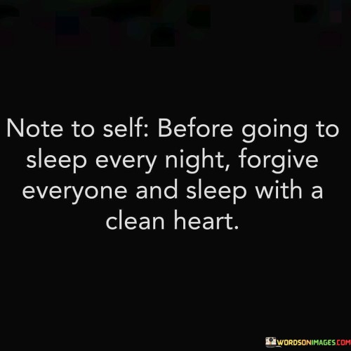 "Before going to sleep every night": The quote begins by setting the stage for a nightly ritual, implying that forgiveness should be a regular practice, not just an occasional occurrence. It emphasizes the idea that this act of forgiveness should be a daily habit.

"Forgive everyone and sleep with a clean heart": Here, the quote emphasizes the act of forgiveness as a means of cleansing one's heart. Forgiving others allows us to let go of grudges and resentments, which can otherwise weigh heavily on our minds and hearts. By forgiving, we release ourselves from the burden of negative emotions, leading to a sense of inner peace.

The quote highlights the significance of entering sleep with a "clean heart." This metaphorical cleanliness represents the emotional and mental clarity that comes with forgiveness. Going to sleep with a clean heart suggests that we should strive to end each day with a sense of closure and tranquility, allowing us to wake up refreshed and ready to face a new day without carrying the baggage of unresolved conflicts from the past. In essence, the quote encourages us to prioritize forgiveness as a daily practice for our own emotional well-being.