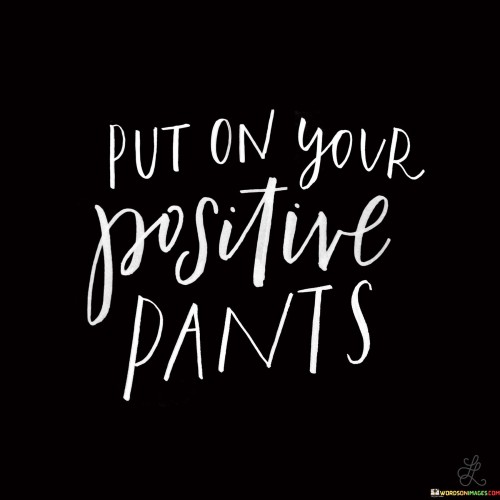 The phrase "put on your positive pants" is a figurative expression used to encourage someone to adopt a positive and optimistic attitude or outlook. It suggests that just as you would put on clothing, you can also choose to "put on" a positive mindset.

In essence, it's a playful way of reminding people that they have the power to control their attitude and perspective, especially in challenging or difficult situations. Instead of dwelling on negativity, this phrase encourages individuals to approach life with a positive mindset, which can lead to better outcomes and a more enjoyable experience.

So, when someone says, "put on your positive pants," they're encouraging you to shift your focus from negativity to positivity and approach life with a can-do attitude.