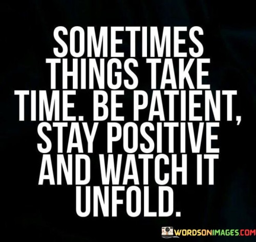 Firstly, it highlights the value of patience. In a fast-paced world where instant gratification is often sought, this quote encourages individuals to wait and trust the process. It reminds us that good things can take time to develop, whether it's personal growth, achieving goals, or building meaningful relationships. By being patient, we allow ourselves to fully experience the journey, learning important lessons along the way.

Secondly, the quote emphasizes the significance of a positive mindset. Maintaining a positive outlook, even when faced with challenges or delays, can have a significant impact on our overall well-being and success. Positivity can help us stay motivated, find solutions to problems, and maintain a sense of hope during difficult times.

Lastly, the quote encourages individuals to watch as things unfold. This means observing the natural progression of events without forcing or rushing them. It's a call to appreciate the beauty of life's unfolding, recognizing that the process itself can be as meaningful and rewarding as the end result.