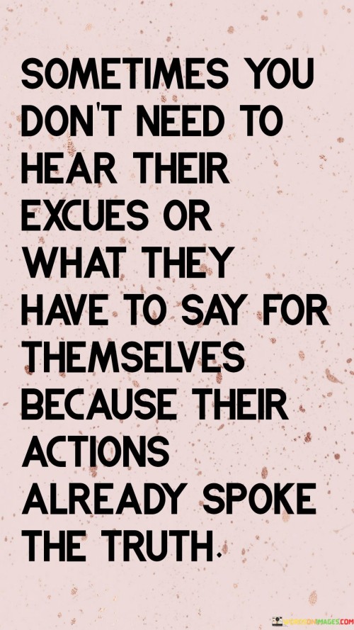 "Sometimes you don't need to hear their excuses" underscores the idea that explanations or justifications can sometimes be inadequate or insincere. In such cases, relying on verbal explanations might not provide the clarity or honesty that actions can.

"What they have to say for themselves" implies that individuals may attempt to rationalize their actions or provide excuses, but these words may not necessarily align with their true intentions or the impact of their behavior.

"Because their actions already spoke the truth" highlights the notion that actions are a more reliable indicator of a person's beliefs, values, and intentions. When actions are consistent with what one expects or values, they become a powerful testament to the authenticity and integrity of an individual.