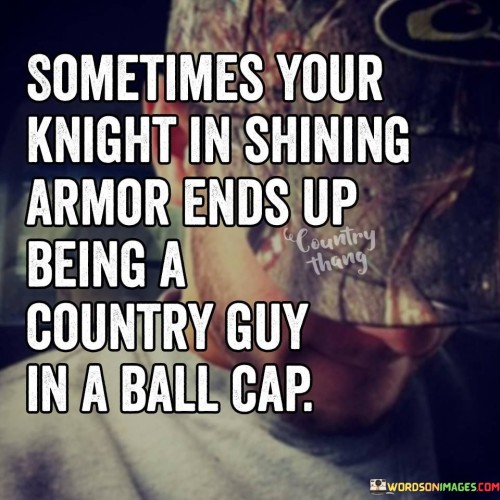 "Sometimes your knight in shining armor" represents the classic fairy tale image of someone who swoops in to rescue or protect you. This image is often associated with grand gestures and a certain level of sophistication.

"Ends up being a country guy in a ball cap" contrasts this idealized image with the reality that love and support can be found in ordinary, down-to-earth individuals who may not fit the conventional mold of a hero. The "country guy in a ball cap" symbolizes simplicity, authenticity, and a genuine connection that may be more enduring and meaningful than the fairy tale archetype.

In essence, this quote celebrates the idea that true love and support can come from unexpected sources and that the qualities that matter most in a relationship often have little to do with outward appearances or societal expectations. It encourages us to look beyond superficial stereotypes and embrace the authenticity and depth of connections that may not fit a conventional mold.