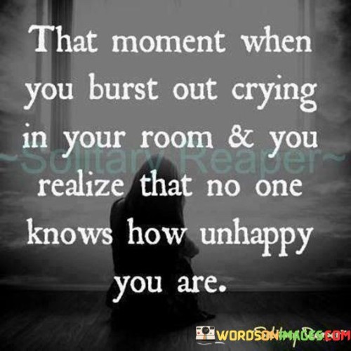 The quote encapsulates hidden emotional struggles. "Burst out crying" reflects the emotional release in private. "No one knows how unhappy you are" highlights the loneliness of inner pain, suggesting that external appearances can be misleading.

The quote speaks to the disparity between external appearance and internal emotions. It conveys the isolation of suffering silently. "No one knows" underscores the difficulty in conveying profound sadness to others, underlining the challenge of communicating inner turmoil.

In essence, the quote sheds light on the invisibility of emotional distress. It reveals the discrepancy between outward demeanor and internal feelings, illustrating the importance of empathy and understanding in recognizing the concealed emotional battles people might be facing.