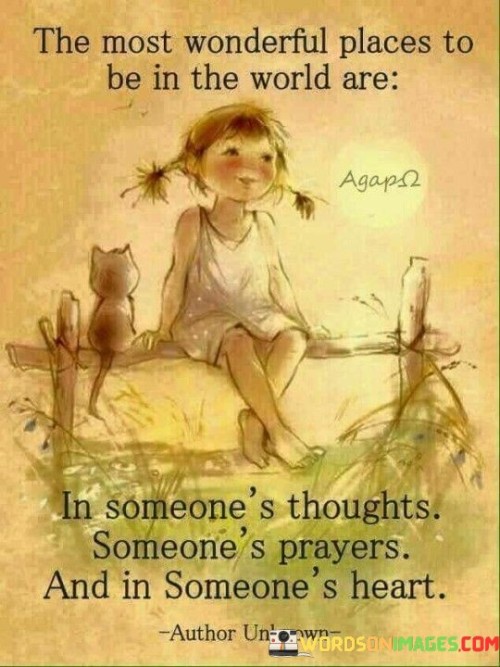 "The most wonderful places to be in the world" sets the stage for the quote, suggesting that these are the most special and cherished locations one can occupy in life.

"Are in someone's thoughts" signifies the significance of being on someone's mind, indicating that they care about your well-being and are considering you even when you're not physically present.

"Someone's prayers" conveys a deeper level of care and concern, suggesting that someone is invoking blessings, goodwill, or positive energy on your behalf, reflecting their desire for your happiness and success.

"And in someone's heart" represents the pinnacle of emotional connection and love. Being in someone's heart implies a deep and abiding affection, signifying that you hold a special place in their life and that they genuinely care about your happiness and well-being.