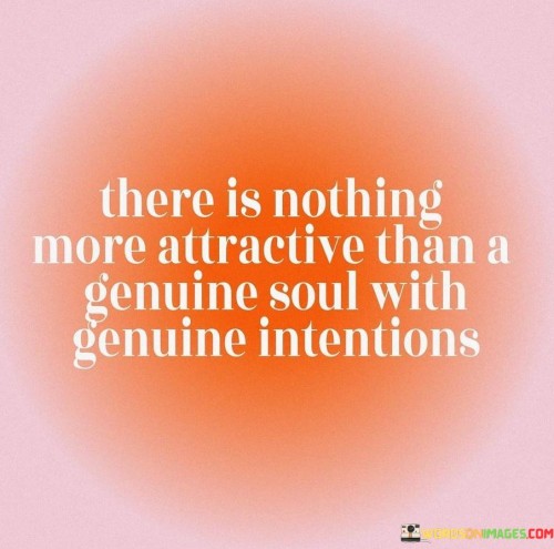 Firstly, it underscores the allure of a genuine soul. A genuine soul is someone who is true to themselves, honest in their actions, and sincere in their interactions. These qualities make a person more approachable and relatable because others can sense that they are not putting on a façade or hiding behind a mask. This authenticity creates a strong connection with those around them, fostering trust and genuine connections.

Secondly, the quote highlights the importance of genuine intentions. People who have sincere and benevolent motives are often seen as more attractive because they radiate positivity and kindness. These individuals are driven by a desire to help, support, and uplift others rather than seeking personal gain or recognition. Such intentions are not only appealing but also create a harmonious and positive atmosphere in relationships.

In summary, the quote encourages us to value authenticity and sincerity in ourselves and others. It reminds us that the most attractive qualities are those that come from the heart and reflect our true selves. Genuine souls with genuine intentions tend to draw people closer and inspire trust, making them truly magnetic personalities.