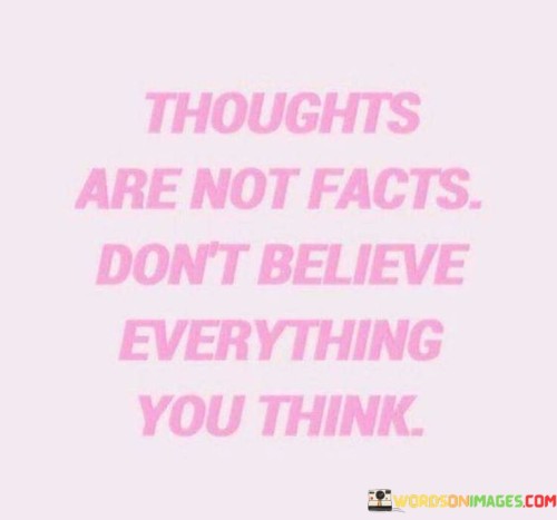 The quote, "Thoughts are not facts; don't believe everything you think," imparts a valuable lesson about the nature of our thoughts and the importance of critical thinking and discernment. It reminds us that our minds constantly generate thoughts, but not all of these thoughts are accurate reflections of reality. The quote encourages us to question and challenge our thoughts, recognizing that they are often influenced by biases, emotions, and past experiences. By cultivating a sense of awareness and detachment from our thoughts, we can avoid falling into the trap of believing everything our minds produce. Instead, we learn to assess the validity and truthfulness of our thoughts, separating fact from fiction and making informed decisions based on evidence and reason. This quote serves as a reminder to engage in critical self-reflection and to approach our thoughts with a healthy dose of skepticism, empowering us to navigate life with greater clarity, objectivity, and a deeper understanding of ourselves and the world around us. At its core, the quote celebrates the capacity of the human mind to generate a multitude of thoughts on a constant basis. It acknowledges that thoughts arise spontaneously and are influenced by various internal and external factors, including our emotions, beliefs, and past experiences. While thoughts can be powerful and influential, they do not necessarily represent objective truths or facts about the world. Moreover, the quote speaks to the concept of cognitive flexibility and open-mindedness. By recognizing that thoughts are not facts, we embrace a more flexible and adaptive mindset, allowing us to entertain different perspectives and consider alternative explanations or interpretations of a situation Furthermore, the quote underscores the importance of self-awareness and mindfulness. By being conscious of our thoughts and emotions, we can observe them without immediately accepting them as truth. This mindfulness allows us to break free from automatic thought patterns and challenge any cognitive biases that might cloud our judgment. In conclusion, the quote "Thoughts are not facts; don't believe everything you think" reminds us of the dynamic and subjective nature of our thoughts. By approaching our thoughts with a critical and discerning mindset, we can avoid being misled by biases and emotions, and instead make decisions based on evidence, reason, and objectivity. This quote serves as a valuable reminder to engage in self-reflection, question our assumptions, and cultivate a more open and flexible perspective. By developing a healthy skepticism towards our thoughts and embracing mindfulness, we empower ourselves to navigate life with greater clarity, wisdom, and a deeper understanding of ourselves and the world around us.