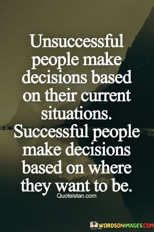 This statement highlights a key distinction in decision-making between unsuccessful and successful individuals. Unsuccessful people often let their current circumstances dictate their choices. They're reactive, allowing immediate challenges or limitations to guide their actions.

On the other hand, successful people adopt a proactive approach. They envision their desired future and use it as a compass for decision-making. This forward-thinking mentality empowers them to make choices that align with their long-term goals, even if those choices require more effort or risk in the short term.

Ultimately, this quote underscores the power of mindset and vision. Successful individuals transcend the constraints of the present, driven by a clear sense of purpose. By making decisions based on their aspirations, they shape their journey towards success.