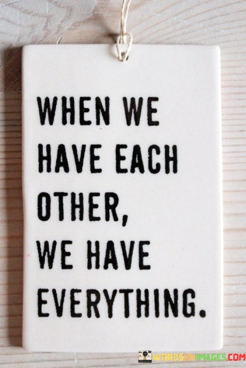 "When we have each other": This phrase highlights the importance of companionship, support, and the bonds shared among individuals.

"We have everything": Here, the quote suggests that when people have the love, care, and support of others, they possess the most valuable and fulfilling treasures in life.

In essence, this quote reminds us of the priceless nature of relationships and the profound impact they have on our well-being. It encourages gratitude for the people we cherish and reinforces the idea that meaningful connections are at the core of a fulfilling and rich life.