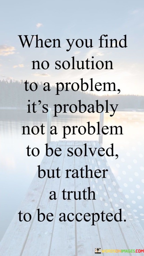 The speaker suggests that not all challenges or issues need a solution; sometimes, they are inherent truths that must be acknowledged and accepted.

"When you find no solution to a problem": This phrase acknowledges the frustration that can arise when attempting to resolve a difficult situation.

"It's probably not a problem to be solved but rather a truth to be accepted": Here, the quote highlights the idea that some issues may not have a practical solution and should instead be embraced as an undeniable aspect of reality.

In essence, this quote encourages individuals to discern between problems that can be solved through action and those that require acceptance. It reminds us that not everything in life is meant to be fixed, and there is wisdom in recognizing and coming to terms with certain truths or circumstances that may be beyond our control. 