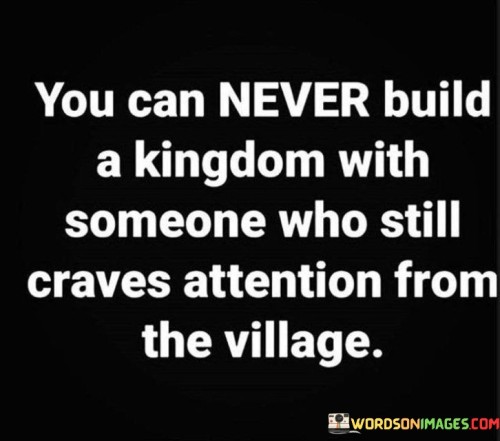 The quote, "You can never build a kingdom with someone who still craves attention from the village," conveys a profound message about the importance of aligning goals and values in relationships and partnerships. It uses the metaphor of building a kingdom to symbolize the pursuit of a grand vision or ambition. The quote suggests that successful collaborations and partnerships are built on a foundation of shared values, trust, and a collective focus on achieving a common goal. It warns against entangling oneself in a significant endeavor with individuals who are more interested in seeking attention and validation from others, rather than fully committing to the shared vision. Such individuals may prioritize their personal needs and recognition over the greater good of the partnership, hindering progress and unity. The quote serves as a reminder to choose collaborative partners wisely, seeking those who are dedicated, aligned, and willing to contribute wholeheartedly to the mutual aspiration, enabling the construction of a robust and harmonious kingdom of shared goals and achievements. At its core, the quote emphasizes the significance of shared values and mutual dedication in building successful partnerships and collaborations. To construct a thriving kingdom, whether in personal or professional pursuits, it is essential to have individuals who are genuinely invested in the collective vision and committed to the journey towards its realization. Moreover, the quote speaks to the importance of trust and alignment in relationships. Building a kingdom requires a strong sense of trust and camaraderie among the individuals involved. It highlights the potential risks of engaging with partners who may prioritize their personal desires and need for attention over the collective welfare, as such misalignment may lead to conflicts and discord within the partnership. Furthermore, the quote underscores the value of authenticity and sincerity in collaborations. Partners who genuinely seek to contribute to the shared vision without the desire for external validation are more likely to be reliable, dependable, and focused on the collective success of the endeavor. In conclusion, the quote "You can never build a kingdom with someone who still craves attention from the village" underscores the importance of shared values, trust, and authenticity in successful collaborations and partnerships. Building a thriving kingdom, be it in personal or professional aspirations, requires individuals who are wholeheartedly committed to the collective vision and prioritize the common good over seeking external validation. By choosing partners who are aligned with the shared goals and values, we create a strong foundation for progress, harmony, and unity in the pursuit of our grand vision. This quote serves as a poignant reminder to be discerning in selecting collaborative partners, seeking those who genuinely dedicate themselves to the mutual journey and contribute wholeheartedly to the realization of a powerful and harmonious kingdom of shared achievements.