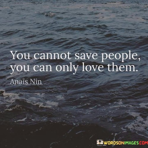 The speaker emphasizes that while we may not be able to "save" or solve all of someone else's problems, we can offer them love and support.

"You cannot save people": This phrase acknowledges that individuals have their own challenges and struggles that may be beyond our control.

"You can only love them": Here, the quote emphasizes the power of love as a means of providing comfort, empathy, and a sense of belonging to those who are going through difficult times.

In essence, this quote reminds us of the significance of compassion and empathy. It encourages us to offer love and understanding to those in need, even if we cannot fix all their problems. It's a message of unconditional care and support, recognizing that sometimes the greatest gift we can give is our love and presence.
