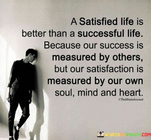 "A Satisfied Life Is Better Than a Successful Life Because Our Success Is Measured by Others, but Our Satisfaction Is Measured by Our Own Soul, Mind, and Heart": This statement contrasts external measures of success with internal measures of contentment. It highlights that while societal recognition might define success, true fulfillment is rooted in personal alignment and inner satisfaction.

The statement underscores the distinction between external validation and internal well-being. Pursuing success solely for external approval can lead to emptiness, whereas cultivating a sense of satisfaction from within provides a deeper and more lasting form of happiness.

In essence, the statement encourages individuals to prioritize their own well-being and inner peace. While striving for external success is not inherently negative, the pursuit of personal satisfaction and contentment should not be overlooked. Balancing external achievements with internal fulfillment can lead to a more meaningful and balanced life journey.