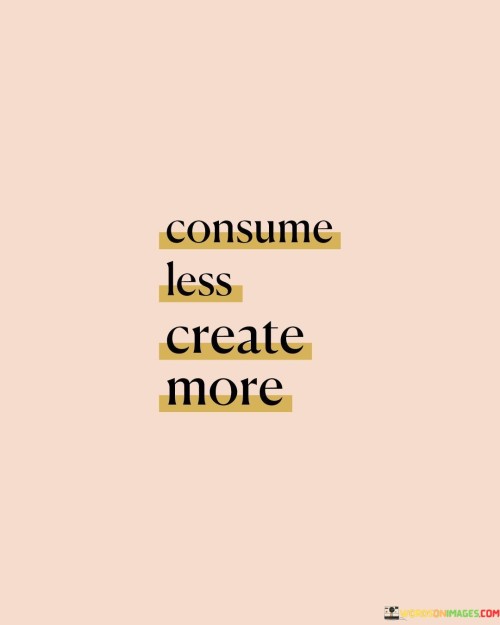 Use Less, Make More. This quote reminds us to limit our consumption while boosting our creation. Instead of always buying and using things excessively, we're encouraged to cut back on that. When we lessen what we consume—like buying fewer things and using less energy—we can have a positive impact on the environment and our wallets.

At the same time, this quote encourages us to ramp up our creativity. It's about making, building, and forming things ourselves. By doing so, we engage our minds, develop new skills, and produce unique items. This could range from crafting to cooking to writing and beyond. Creating more can lead to personal satisfaction, growth, and even the possibility of sharing what we make with others.

Ultimately, "Consume Less, Create More" emphasizes balance. It's a call to be mindful of our consumption habits and not let material things dominate our lives. By reducing waste and being more resourceful, we can create a better world for ourselves and future generations. Moreover, by tapping into our creativity, we can enrich our lives, find new passions, and contribute positively to our communities.