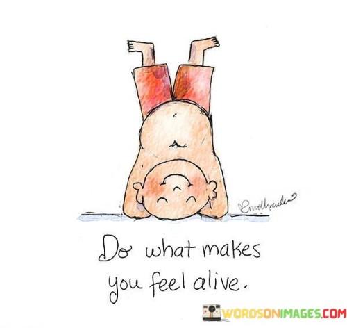 Engage in actions that ignite your vitality. Follow pursuits that stir your inner energy and passion. Doing what brings you a sense of aliveness is essential for a fulfilling life.

When you involve yourself in activities that resonate with your soul, you connect with your true self. These endeavors breathe excitement and vigor into your existence. Your heart races with enthusiasm, and worries fade away. Embracing what makes you feel vibrant creates a life that's genuine and invigorating.

Every individual's path to feeling alive is unique. It could be dancing, exploring nature, learning an instrument, or helping others. When you prioritize such activities, life gains depth and meaning. You're not just going through the motions; you're embracing experiences that make your heart sing. So, pursue what sparks your enthusiasm, and embrace the vitality it brings to your journey.