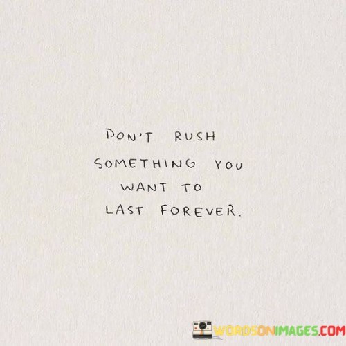 When wanting something to last forever, it's important not to rush. Moving too quickly could make it disappear soon. Like planting a seed and waiting for it to grow into a strong tree, giving things time helps them become enduring. Patience is key, ensuring what you value remains strong.

Consider building a solid castle. Hurrying might weaken its base. Likewise, when forming deep bonds or aspirations, taking time to build ensures their strength. Rushing can make them fragile, but steady progress leads to lasting success.

Imagine creating a detailed painting. Hastiness might blur the details. Similarly, in your journey, when striving for lasting results, taking time allows for precision. It's like adding each brushstroke thoughtfully, resulting in a masterpiece that lasts.