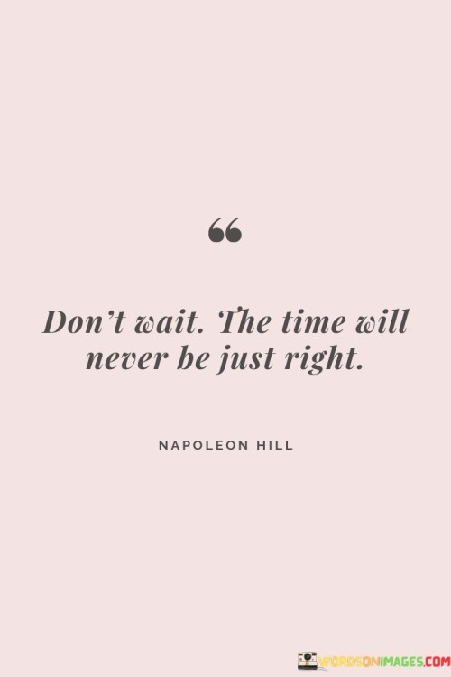 This quote conveys the idea that waiting for the "perfect" moment is futile. It suggests that there will never be an ideal time to start pursuing our goals or making changes. Instead, it encourages us to take action despite the circumstances and uncertainties.

The phrase "don't wait" highlights the need for proactive decision-making. It's like a call to break free from hesitation and seize opportunities as they come. The quote acknowledges that waiting for the "right" time can lead to missed chances, and it urges us to embrace the present moment for taking action.

"The time will never be just right" reminds us that external conditions are rarely ideal for pursuing our aspirations. It's like acknowledging that life is full of unpredictability, and waiting for everything to align perfectly is unrealistic. By heeding this advice, we can overcome the fear of imperfection and step forward confidently, knowing that progress is more important than waiting for circumstances to align perfectly.