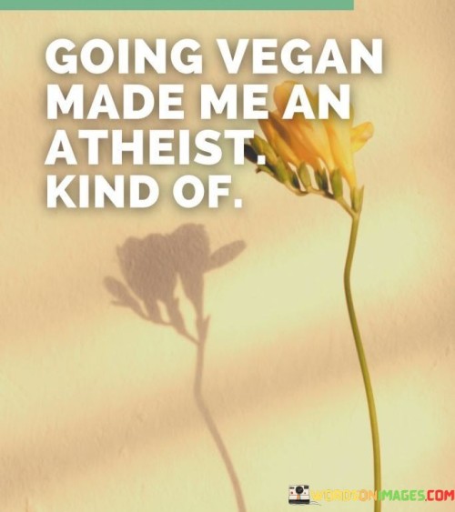 Embracing a vegan lifestyle led me down a path where my beliefs shifted, and I found myself leaning towards atheism in a way. When I chose to go vegan, it opened my eyes to the suffering of animals and made me question the existence of a higher power who would allow such cruelty. This transformation wasn't instant, but over time, as I became more aware of the realities of animal agriculture, my faith in traditional religious ideas started to waver.

Going vegan meant reevaluating my connection to the world and the living beings in it. The compassion I developed for animals made me rethink the concept of a benevolent creator. I began to see the world through a more secular lens, finding solace in science and the interconnectedness of nature rather than relying on religious explanations. The ethical considerations of veganism pushed me to question the religious teachings I had grown up with.

In this journey, I didn't entirely become an atheist, but I found myself leaning in that direction. The shift from religious beliefs to a more agnostic or atheistic perspective happened as I grappled with the moral implications of my choices and the larger questions about life and purpose. Going vegan was a catalyst for this change, as it sparked a chain reaction of introspection and reconsideration of my worldview.