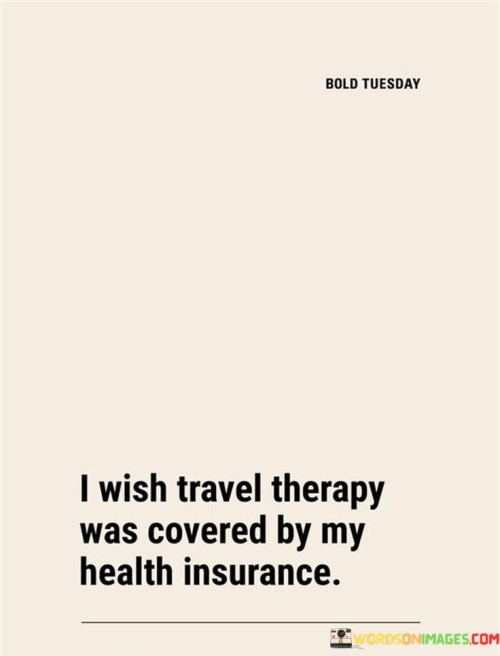 If only my health insurance included travel therapy. Imagine if exploring new places and cultures could contribute to our well-being. Travel becomes a form of healing, a remedy for the soul, and an escape from life's stressors.

Incorporating travel into healthcare would recognize the positive impact it has on mental and emotional health. The quote suggests that experiencing new environments, meeting different people, and immersing oneself in diverse experiences can be therapeutic. It implies that the benefits of travel go beyond leisure and can contribute to a person's overall wellness.

While travel therapy might not be covered by health insurance, the quote prompts us to consider the significance of travel in self-care. It highlights the idea that discovering new horizons can provide a sense of renewal and rejuvenation, offering a unique way to address the challenges that impact our health and well-being.