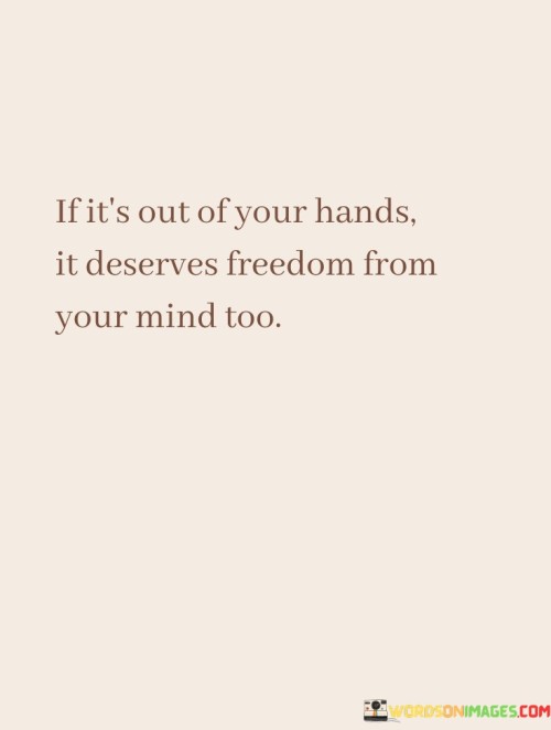 This quote holds a valuable lesson about letting go and finding peace in situations beyond your control. It tells us that when something is not within your power to change, it's important to also free your mind from dwelling on it. In simpler terms, if you can't do anything about it, it's better to release your thoughts from worrying about it.

Life is full of uncertainties and circumstances that we can't influence. The quote suggests that it's unproductive to keep fixating on these things. Instead, it advises us to focus on what we can control and accept that certain things are beyond our reach. By doing so, we can reduce stress and anxiety, allowing us to direct our mental energy towards more constructive endeavors.

Giving freedom to your mind from things you can't change is like lifting a burden. It's a way of preserving your mental well-being and maintaining a positive outlook on life. So, when faced with situations you can't alter, remember this quote. Grant yourself the freedom to let go and find tranquility by not allowing those uncontrollable circumstances to occupy your thoughts.