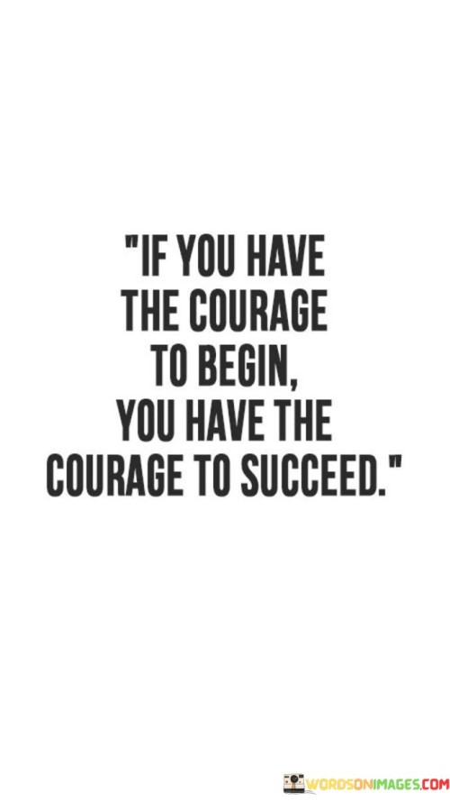 "If You Have the Courage to Begin, You Have the Courage to Succeed": This statement underscores the interconnectedness of taking the first step and achieving success. It implies that initiating an endeavor requires a level of bravery, and that same courage can carry individuals through challenges, setbacks, and ultimately towards success.

The statement highlights the importance of overcoming the initial hurdles. Starting something new can be intimidating, but it's often the hardest part. Once the journey is underway, the same courage that propelled the beginning can drive individuals to persevere and overcome obstacles.

In essence, the statement encourages individuals to recognize their own resilience and potential. The act of starting reflects a willingness to confront uncertainty, which is an essential trait for achieving success. By acknowledging this courage and using it as fuel, individuals can navigate challenges and setbacks with confidence, ultimately leading them towards their desired goals.