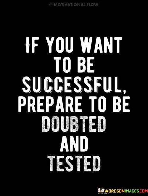 "If You Want To Be Successful, Prepare to Be Doubted and Tested": This statement acknowledges the challenges that often accompany the pursuit of success. It suggests that doubters and tests are a natural part of the journey and should be anticipated by those striving for achievement.

The statement underscores the idea that adversity is a common aspect of the path to success. Doubts from others and challenges that arise are opportunities for growth and self-discovery. Overcoming skepticism and navigating tests can lead to increased resilience and a deeper understanding of one's goals.

In essence, the statement encourages individuals to develop a mindset that embraces obstacles as stepping stones. By acknowledging that doubts and tests are part of the process, individuals can better prepare themselves mentally and emotionally for the journey to success. This perspective empowers them to persevere, learn from setbacks, and ultimately achieve their desired outcomes.