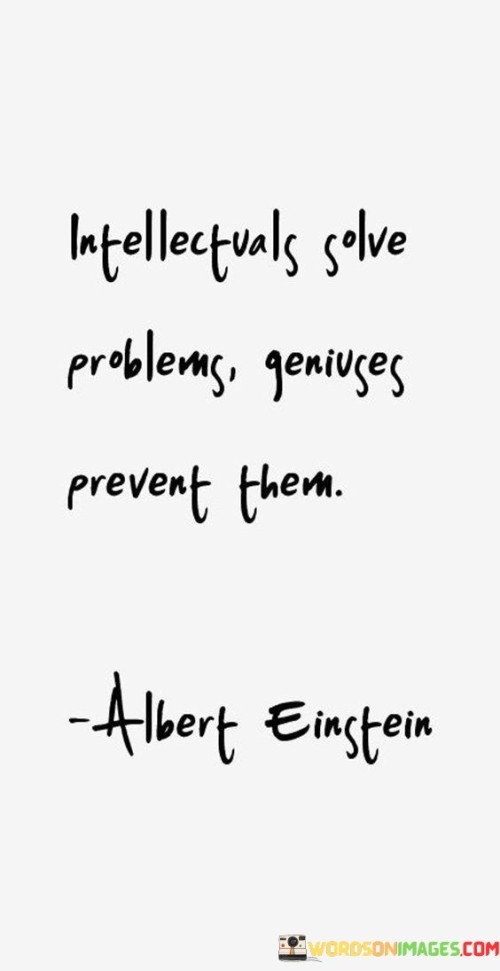 This quote highlights the contrast between two approaches to dealing with challenges. In simple terms, it suggests that intellectuals address issues after they arise, while geniuses work to avoid problems altogether.

Intellectuals are those who use their knowledge and analytical skills to find solutions to problems once they've emerged. They rely on their abilities to think critically and apply existing knowledge to tackle issues effectively. On the other hand, geniuses take a proactive approach by foreseeing potential problems and taking actions to prevent them from occurring in the first place.

Prevention often requires a deeper understanding of underlying factors and a knack for thinking ahead. The quote implies that those who possess this foresight and the ability to anticipate and mitigate issues are considered geniuses. By preventing problems, they demonstrate a higher level of strategic thinking and creativity.

This quote encourages us to cultivate a mindset that values both problem-solving and prevention. While intellectuals play a crucial role in resolving challenges, geniuses contribute by creating strategies that minimize the occurrence of problems. It underscores the importance of innovation and proactivity in achieving long-term success. In essence, the quote invites us to strive for both intellectual problem-solving skills and the genius-like ability to prevent issues through forward-thinking.