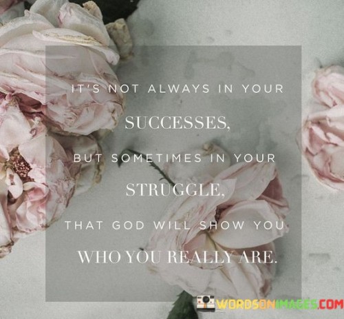 "It's Not Always in Your Successes, But Sometimes in Your Struggle, That God Will Show You Who You Really Are": This statement highlights the role of challenges and difficulties in revealing one's true character and identity. It suggests that facing adversity can provide insights into one's strengths, values, and resilience.

The statement emphasizes the idea that growth often occurs during times of struggle. While success might mask certain aspects of one's personality, overcoming hardships can bring forth qualities such as determination, compassion, and perseverance.

In essence, the statement encourages individuals to embrace challenges as opportunities for self-discovery and growth. It implies that the journey through struggle can lead to a deeper understanding of oneself and a stronger connection to one's core values. By navigating difficulties with resilience and maintaining a positive mindset, individuals can uncover aspects of their character that might have remained hidden during periods of ease.