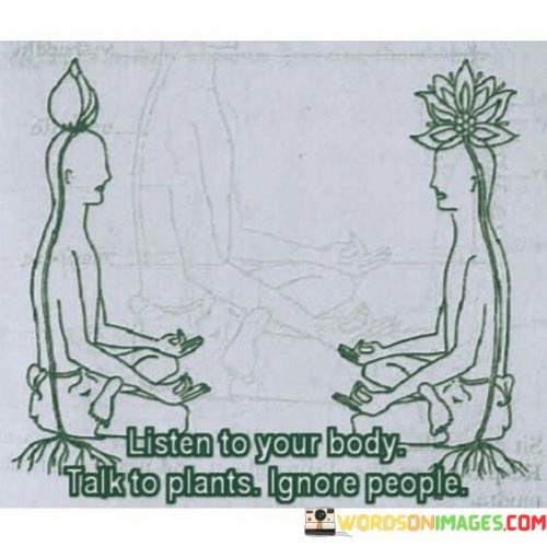 Your body has its language, like a secret code only you understand. It tells you when it's hungry, tired, or excited. Listening to it is like following a map to your well-being. Just as plants bend towards the sun for nourishment, your body guides you to what you need.

Plants don't pay attention to what people say; they respond to nature's whispers. Similarly, people's opinions may cloud your path. But like plants ignoring chatter, focusing on your inner voice can lead to growth. Your body's signals are your true compass, steering you towards balance and harmony.

So, in this noisy world, remember to tune into your body's talk. It's a guide more reliable than outside noise. Trust it like plants trust the earth. Listen, learn, and let your body nurture your spirit.