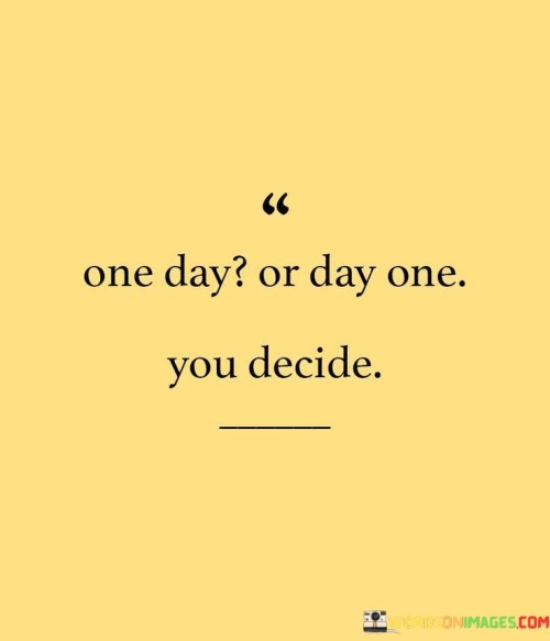 The choice is yours: to wait for the right time or to start right now. Either you can say "one day" and delay things, or you can declare "day one" and begin immediately. It's like a crossroads where you can decide to take action or keep postponing.

The difference lies in your mindset. "One day" might never come, while "day one" signals a fresh beginning. It's like turning a page in a book – you can choose when to start the next chapter. Making the choice to start today empowers you to take control of your journey.

Every journey begins with a single step. By choosing "day one," you're putting yourself in motion. It's like planting a seed that grows over time. No matter how small the step, it's significant because it's the beginning of your path to success. So, remember, the decision is yours: will you wait for an indefinite "one day" or make today "day one" and embark on your journey?