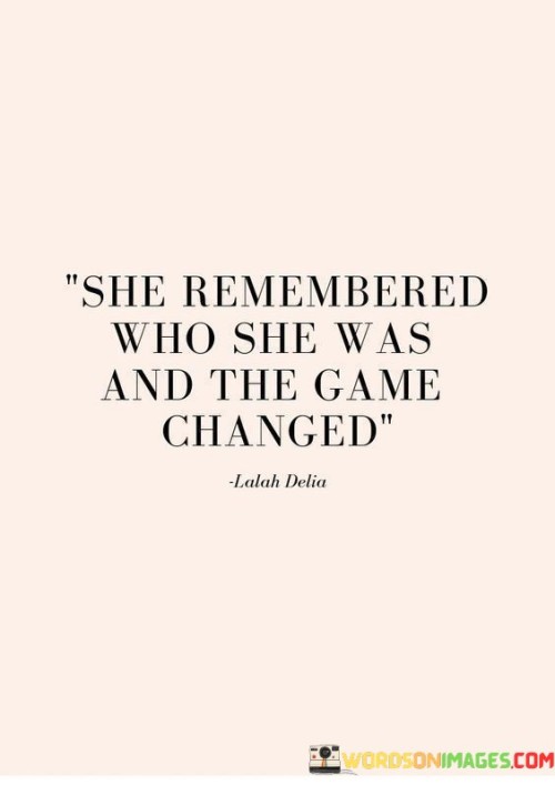 The quote "she remembered who she was and the game changed" embodies a profound transformation that occurs when an individual rediscovers their true identity and embraces it fully. It suggests that when someone reconnects with their authentic self, their perspective shifts, and they become empowered to navigate life with newfound confidence and clarity. By remembering who she was, a woman taps into her inner strength, values, and passions, allowing her to step into her true potential. This realization brings about a significant change in how she approaches challenges and opportunities, as she no longer conforms to societal expectations or seeks validation from others. Instead, she embraces her uniqueness and embraces her own path. This quote highlights the transformative power of self-awareness and self-acceptance. When a woman recognizes her worth and reconnects with her authentic essence, she gains the courage to break free from limitations, overcome obstacles, and pursue her dreams unapologetically. It symbolizes a shift in mindset, as she embraces her strengths, values, and passions, aligning her actions with her true self. With this newfound clarity and confidence, she becomes a force to be reckoned with, changing the rules of the game in her own life. This quote serves as a reminder that rediscovering one's true identity and embracing it unapologetically can be a catalyst for personal growth, empowerment, and success. By remembering who she was, a woman becomes the protagonist of her own story, stepping into her power, and inspiring others to do the same.