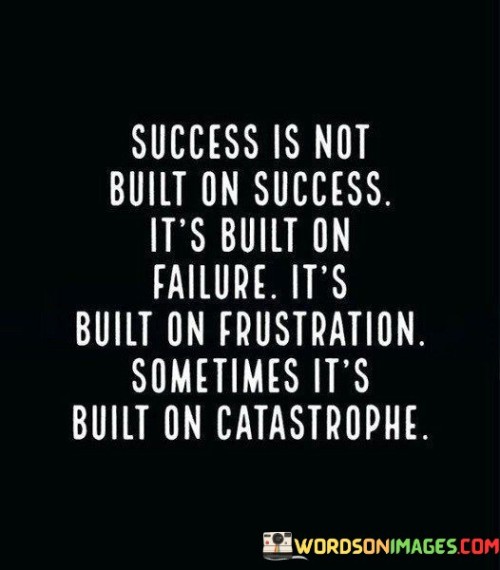 "Success Is Not Built on Success; It's Built on Failure, It's Built on Frustration, Sometimes It's Built on Catastrophe": This statement challenges the common perception that success is a linear progression of positive outcomes. It suggests that true success often emerges from the lessons learned and resilience gained through failures, challenges, and even crises.

The statement highlights the role of adversity in personal growth and achievement. Failures and frustrations teach valuable lessons, fostering resilience, adaptability, and the drive to overcome obstacles. Catastrophes, although more extreme, can lead to transformation and unexpected opportunities.

In essence, the statement encourages individuals to embrace setbacks as learning experiences. Success is not solely defined by a lack of failure but by how one responds to and learns from difficulties. By viewing challenges as stepping stones rather than roadblocks, individuals can harness the power of adversity to build a stronger foundation for their achievements.