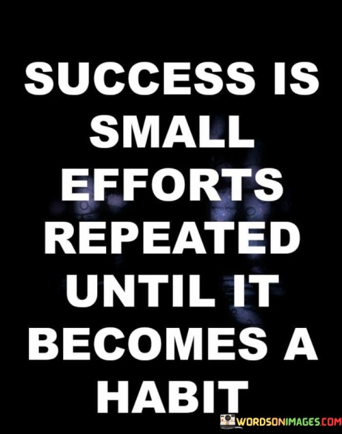 "Success Is Small Efforts Repeated Until It Becomes a Habit": This statement highlights the transformative power of consistent actions in achieving success. It suggests that by consistently practicing small efforts, individuals can create habits that lead to significant accomplishments.

The statement underscores the role of consistency in personal development. By committing to regular and deliberate actions, individuals build momentum and gradually integrate positive behaviors into their routine.

In essence, the statement encourages individuals to recognize the impact of incremental progress. Success is often built upon the accumulation of small actions that eventually become ingrained habits. By focusing on consistent improvement and maintaining dedication to their goals, individuals can pave the way for meaningful and lasting achievements.