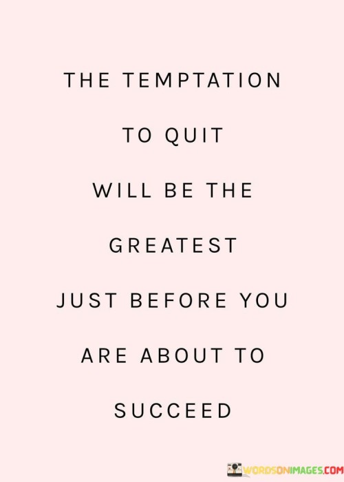 "The Temptation to Quit Will Be the Greatest Just Before You Are About to Succeed": This statement highlights a common pattern in the journey towards success. It suggests that when faced with challenges and obstacles, the urge to give up can be strongest right before a breakthrough or achievement is within reach.

The statement underscores the importance of perseverance. Difficulties and setbacks are natural parts of any endeavor, and they often test an individual's determination. By pushing through the moments of doubt and resistance, individuals increase their chances of reaching their goals.

In essence, the statement encourages individuals to recognize the significance of persistence. Success is often achieved by those who are willing to withstand the toughest moments and continue working towards their objectives. By understanding that the most challenging times are often indicators of progress, individuals can find the strength to persevere and ultimately achieve their desired outcomes.