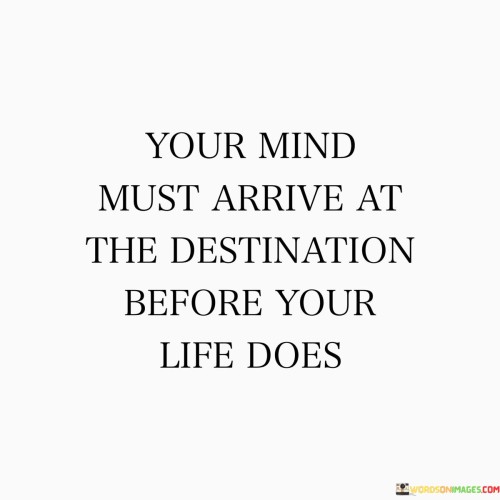The quote, "Your mind must arrive at the destination before your life does," encapsulates a powerful insight into the role of our thoughts and beliefs in shaping our future experiences and outcomes. It suggests that the destination we desire to reach in life, whether it be a goal, dream, or aspiration, must first be conceived and embraced in our minds before it can manifest in our reality. Our thoughts and beliefs act as the seeds from which our actions and decisions sprout, shaping the path we take towards our desired destination. When we cultivate a positive and determined mindset, envisioning success and believing in our abilities, we set the stage for our actions to align with our aspirations, propelling us forward towards our goals. Conversely, if our minds are filled with doubt, fear, or limiting beliefs, we may inadvertently sabotage our potential for growth and success. The quote serves as a reminder of the profound impact our thoughts have on the course of our lives, urging us to nurture a mindset that empowers us to envision and embrace the destination we seek, paving the way for us to embark on a journey of fulfillment, purpose, and achievement. At its core, the quote celebrates the transformative power of our thoughts and beliefs in shaping the trajectory of our lives. Our minds act as a fertile ground where dreams are sown and aspirations take root. Before any external changes occur, our internal world must align with our desired destination. By envisioning success, embracing our goals, and believing in our abilities, we set the tone for our actions and decisions to move us closer to our aspirations. Moreover, the quote speaks to the significance of the law of attraction and the power of visualization. When we focus our minds on our desired destination, visualizing ourselves achieving our goals, we create a magnetic force that draws us towards the opportunities and actions that can lead us there. By aligning our thoughts with our aspirations, we become more attuned to recognizing and seizing the chances that align with our vision. Furthermore, the quote underscores the importance of mindset shifts and self-belief in navigating life's challenges. When we encounter obstacles or setbacks on the journey towards our destination, a resilient and determined mindset allows us to view these challenges as opportunities for growth and learning, rather than insurmountable roadblocks. In conclusion, the quote "Your mind must arrive at the destination before your life does" emphasizes the profound influence our thoughts and beliefs have on the course of our lives. By cultivating a positive and determined mindset, envisioning success, and believing in our abilities, we set the foundation for our actions and decisions to propel us towards our desired destination. The quote serves as a poignant reminder of the transformative power of our thoughts in shaping our reality, urging us to nurture a mindset that empowers us to envision and embrace the destination we seek. By aligning our internal world with our aspirations, we pave the way for a journey of fulfillment, purpose, and achievement, setting the stage for us to create the life we desire.